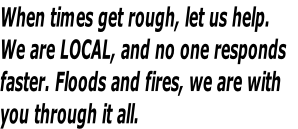When times get rough, let us help.
We are LOCAL, and no one responds 
faster. Floods and fires, we are with 
you through it all.
